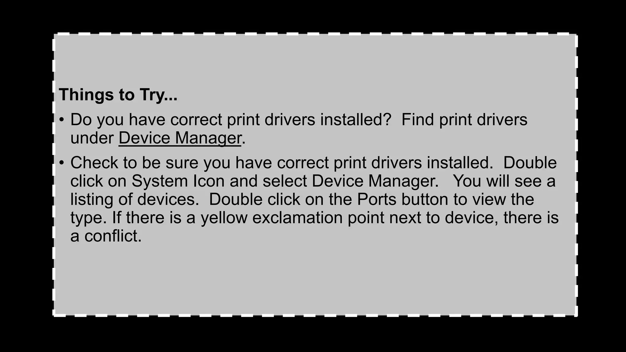 Things to Try...
• Do you have correct print drivers installed? Find print drivers
under Device Manager.
• Check to be sure you have correct print drivers installed. Double
click on System Icon and select Device Manager. You will see a
listing of devices. Double click on the Ports button to view the
type. If there is a yellow exclamation point next to device, there is
a conflict.
 