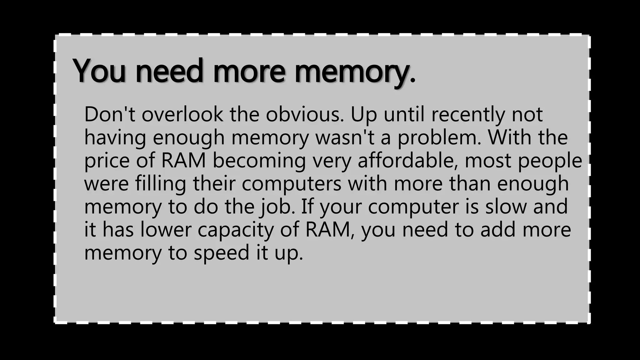 You need more memory.
Don't overlook the obvious. Up until recently not
having enough memory wasn't a problem. With the
price of RAM becoming very affordable, most people
were filling their computers with more than enough
memory to do the job. If your computer is slow and
it has lower capacity of RAM, you need to add more
memory to speed it up.
 