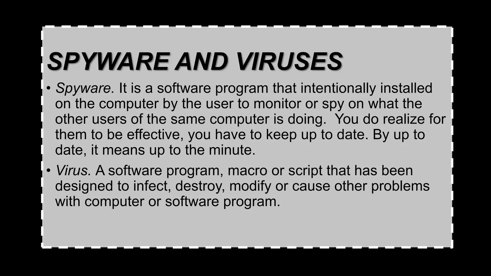 SPYWARE AND VIRUSES
• Spyware. It is a software program that intentionally installed
on the computer by the user to monitor or spy on what the
other users of the same computer is doing. You do realize for
them to be effective, you have to keep up to date. By up to
date, it means up to the minute.
• Virus. A software program, macro or script that has been
designed to infect, destroy, modify or cause other problems
with computer or software program.
 