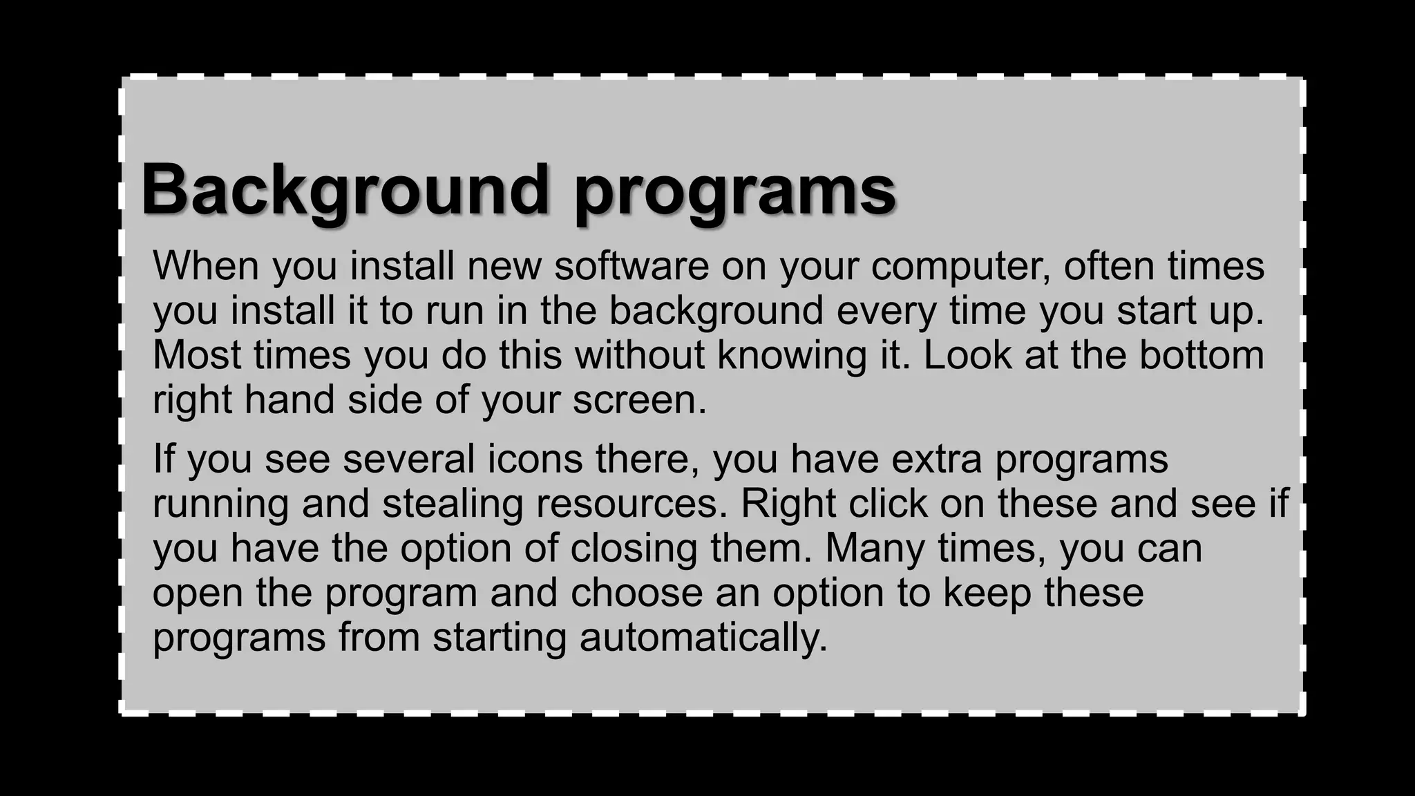 Background programs
When you install new software on your computer, often times
you install it to run in the background every time you start up.
Most times you do this without knowing it. Look at the bottom
right hand side of your screen.
If you see several icons there, you have extra programs
running and stealing resources. Right click on these and see if
you have the option of closing them. Many times, you can
open the program and choose an option to keep these
programs from starting automatically.
 