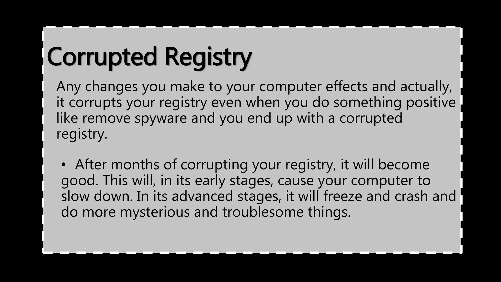 Corrupted Registry
Any changes you make to your computer effects and actually,
it corrupts your registry even when you do something positive
like remove spyware and you end up with a corrupted
registry.
• After months of corrupting your registry, it will become
good. This will, in its early stages, cause your computer to
slow down. In its advanced stages, it will freeze and crash and
do more mysterious and troublesome things.
 