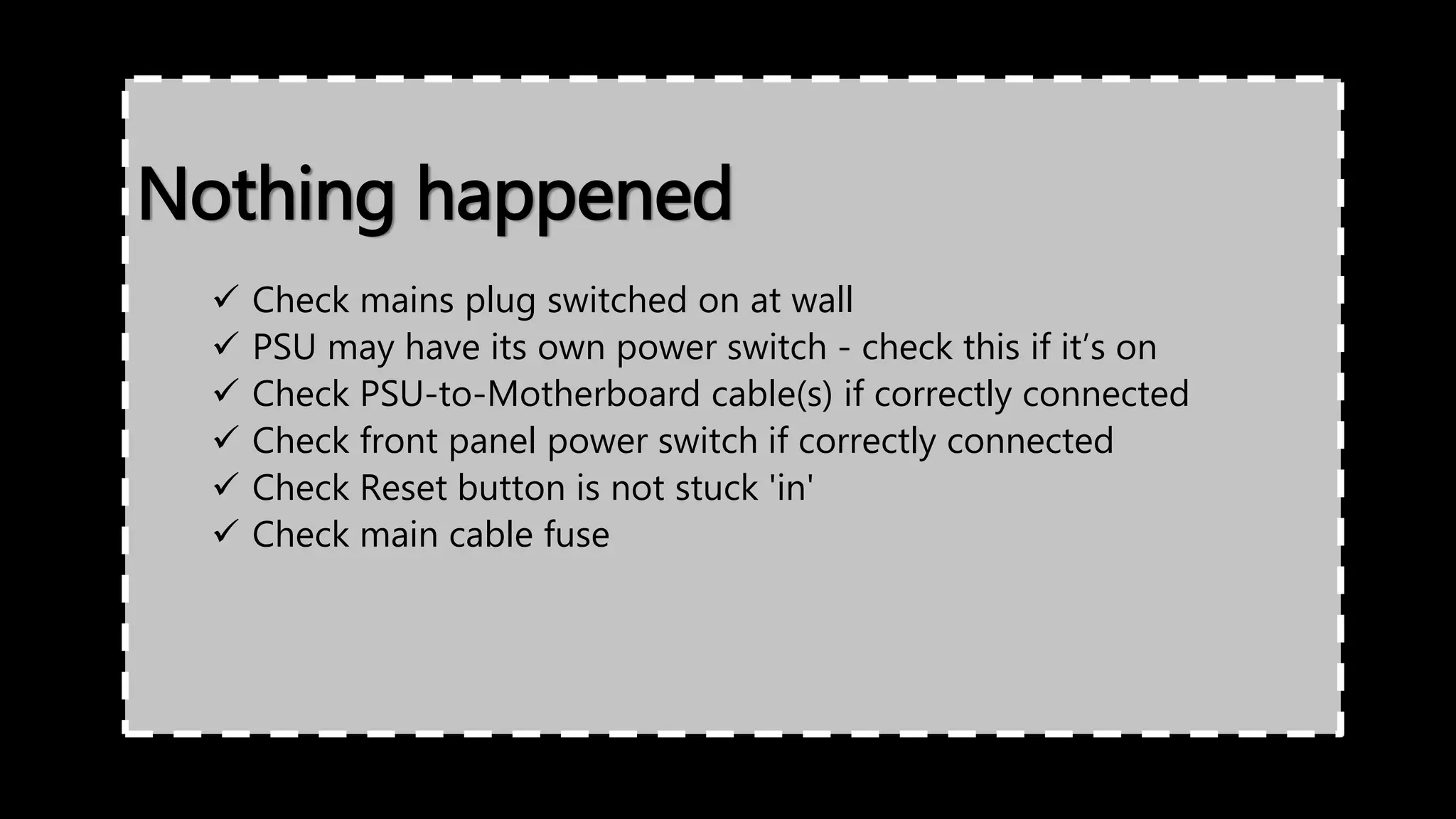 Nothing happened
 Check mains plug switched on at wall
 PSU may have its own power switch - check this if it’s on
 Check PSU-to-Motherboard cable(s) if correctly connected
 Check front panel power switch if correctly connected
 Check Reset button is not stuck 'in'
 Check main cable fuse
 