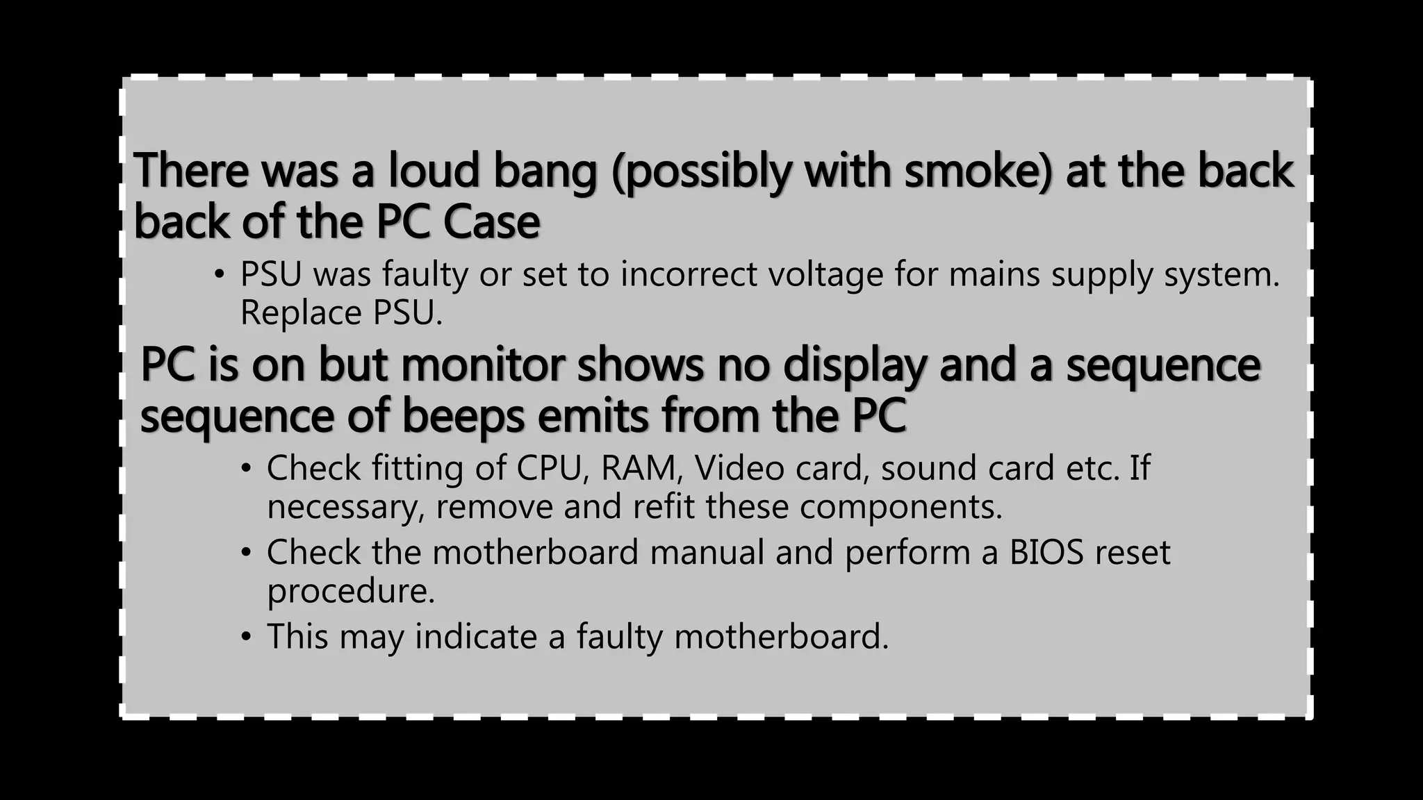 There was a loud bang (possibly with smoke) at the back
back of the PC Case
• PSU was faulty or set to incorrect voltage for mains supply system.
Replace PSU.
PC is on but monitor shows no display and a sequence
sequence of beeps emits from the PC
• Check fitting of CPU, RAM, Video card, sound card etc. If
necessary, remove and refit these components.
• Check the motherboard manual and perform a BIOS reset
procedure.
• This may indicate a faulty motherboard.
 