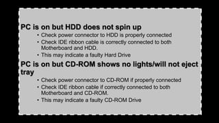 PC is on but HDD does not spin up
• Check power connector to HDD is properly connected
• Check IDE ribbon cable is correctly connected to both
Motherboard and HDD.
• This may indicate a faulty Hard Drive
PC is on but CD-ROM shows no lights/will not eject
tray
• Check power connector to CD-ROM if properly connected
• Check IDE ribbon cable if correctly connected to both
Motherboard and CD-ROM.
• This may indicate a faulty CD-ROM Drive
 