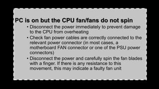 PC is on but the CPU fan/fans do not spin
• Disconnect the power immediately to prevent damage
to the CPU from overheating
• Check fan power cables are correctly connected to the
relevant power connector (in most cases, a
motherboard FAN connector or one of the PSU power
connectors)
• Disconnect the power and carefully spin the fan blades
with a finger. If there is any resistance to this
movement, this may indicate a faulty fan unit
 
