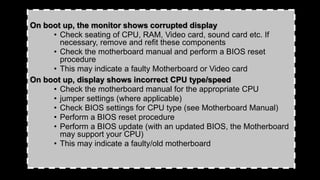 On boot up, the monitor shows corrupted display
• Check seating of CPU, RAM, Video card, sound card etc. If
necessary, remove and refit these components
• Check the motherboard manual and perform a BIOS reset
procedure
• This may indicate a faulty Motherboard or Video card
On boot up, display shows incorrect CPU type/speed
• Check the motherboard manual for the appropriate CPU
• jumper settings (where applicable)
• Check BIOS settings for CPU type (see Motherboard Manual)
• Perform a BIOS reset procedure
• Perform a BIOS update (with an updated BIOS, the Motherboard
may support your CPU)
• This may indicate a faulty/old motherboard
 