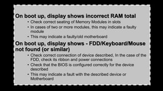 On boot up, display shows incorrect RAM total
• Check correct seating of Memory Modules in slots
• In cases of two or more modules, this may indicate a faulty
module
• This may indicate a faulty/old motherboard
On boot up, display shows - FDD/Keyboard/Mouse
not found (or similar)
• Check correct connection of device described, In the case of the
FDD, check its ribbon and power connections
• Check that the BIOS is configured correctly for the device
described
• This may indicate a fault with the described device or
Motherboard
 