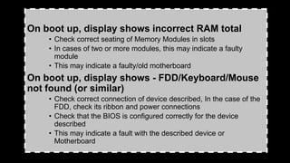 On boot up, display shows incorrect RAM total
• Check correct seating of Memory Modules in slots
• In cases of two or more modules, this may indicate a faulty
module
• This may indicate a faulty/old motherboard
On boot up, display shows - FDD/Keyboard/Mouse
not found (or similar)
• Check correct connection of device described, In the case of the
FDD, check its ribbon and power connections
• Check that the BIOS is configured correctly for the device
described
• This may indicate a fault with the described device or
Motherboard
 