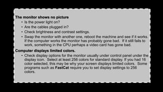 The monitor shows no picture
• Is the power light on?
• Are the cables plugged in?
• Check brightness and contrast settings.
• Swap the monitor with another one, reboot the machine and see if it works.
If the computer works the monitor has probably gone bad. If it still fails to
work, something in the CPU perhaps a video card has gone bad.
Computer displays limited colors.
• Check display options for the monitor usually under control panel under the
display icon. Select at least 256 colors for standard display. If you had 16
color selected, this may be why your screen displays limited colors. Some
programs such as FastCat require you to set display settings to 256
colors.
 