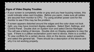 Signs of Video Display Troubles
• If your screen is completely white or gray and you hear buzzing noises, this
could indicate video card troubles. Before you panic, make sure all cables
are secured from monitor to CPU. Try using another power cord for the
monitor to see if this may be the problem.
• If screen appears distorted around the edges and the color does not look
right, you may have incorrect display adapters. Select Start, Settings, and
Control Panel. Double click on System Icon and select Device Manager.
You will see a listing of devices. Double click on Display adapters to view the
type. If there is a yellow exclamation point next to device, there is a conflict.
To view conflicts for a certain device, click on the device, select properties,
and select the general tab. There should be a description of the device and
why it is not working properly.
 