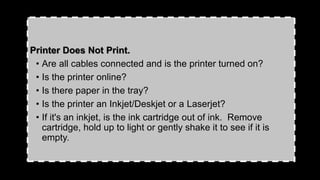Printer Does Not Print.
• Are all cables connected and is the printer turned on?
• Is the printer online?
• Is there paper in the tray?
• Is the printer an Inkjet/Deskjet or a Laserjet?
• If it's an inkjet, is the ink cartridge out of ink. Remove
cartridge, hold up to light or gently shake it to see if it is
empty.
 