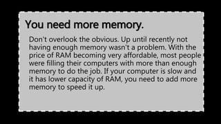 You need more memory.
Don't overlook the obvious. Up until recently not
having enough memory wasn't a problem. With the
price of RAM becoming very affordable, most people
were filling their computers with more than enough
memory to do the job. If your computer is slow and
it has lower capacity of RAM, you need to add more
memory to speed it up.
 