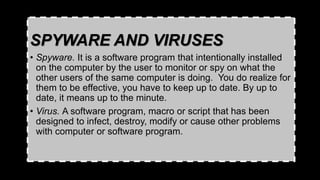 SPYWARE AND VIRUSES
• Spyware. It is a software program that intentionally installed
on the computer by the user to monitor or spy on what the
other users of the same computer is doing. You do realize for
them to be effective, you have to keep up to date. By up to
date, it means up to the minute.
• Virus. A software program, macro or script that has been
designed to infect, destroy, modify or cause other problems
with computer or software program.
 