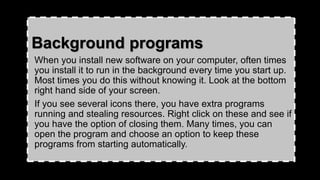Background programs
When you install new software on your computer, often times
you install it to run in the background every time you start up.
Most times you do this without knowing it. Look at the bottom
right hand side of your screen.
If you see several icons there, you have extra programs
running and stealing resources. Right click on these and see if
you have the option of closing them. Many times, you can
open the program and choose an option to keep these
programs from starting automatically.
 