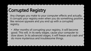 Corrupted Registry
Any changes you make to your computer effects and actually,
it corrupts your registry even when you do something positive
like remove spyware and you end up with a corrupted
registry.
• After months of corrupting your registry, it will become
good. This will, in its early stages, cause your computer to
slow down. In its advanced stages, it will freeze and crash and
do more mysterious and troublesome things.
 
