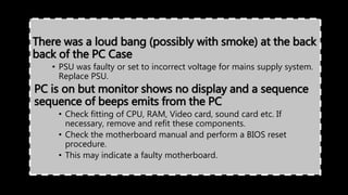 There was a loud bang (possibly with smoke) at the back
back of the PC Case
• PSU was faulty or set to incorrect voltage for mains supply system.
Replace PSU.
PC is on but monitor shows no display and a sequence
sequence of beeps emits from the PC
• Check fitting of CPU, RAM, Video card, sound card etc. If
necessary, remove and refit these components.
• Check the motherboard manual and perform a BIOS reset
procedure.
• This may indicate a faulty motherboard.
 
