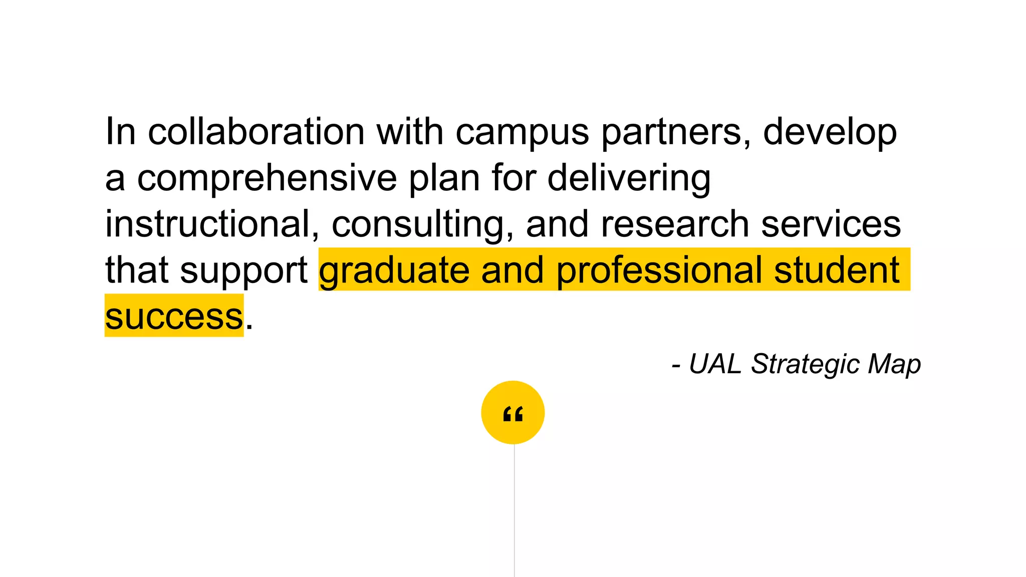 “
In collaboration with campus partners, develop
a comprehensive plan for delivering
instructional, consulting, and research services
that support graduate and professional student
success.
- UAL Strategic Map
 