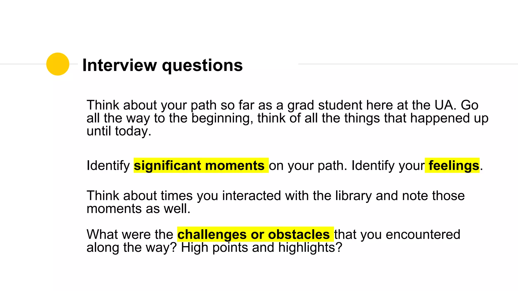 Interview questions
Think about your path so far as a grad student here at the UA. Go
all the way to the beginning, think of all the things that happened up
until today.
Identify significant moments on your path. Identify your feelings.
Think about times you interacted with the library and note those
moments as well.
What were the challenges or obstacles that you encountered
along the way? High points and highlights?
 
