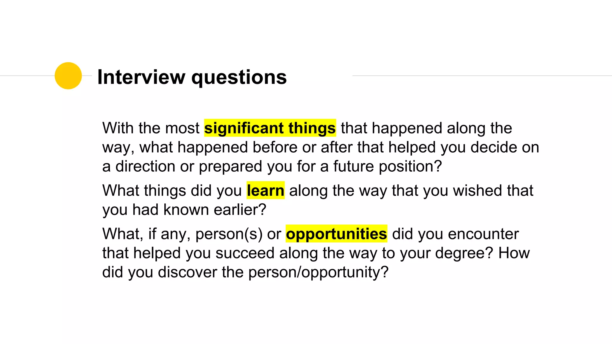 Interview questions
With the most significant things that happened along the
way, what happened before or after that helped you decide on
a direction or prepared you for a future position?
What things did you learn along the way that you wished that
you had known earlier?
What, if any, person(s) or opportunities did you encounter
that helped you succeed along the way to your degree? How
did you discover the person/opportunity?
 
