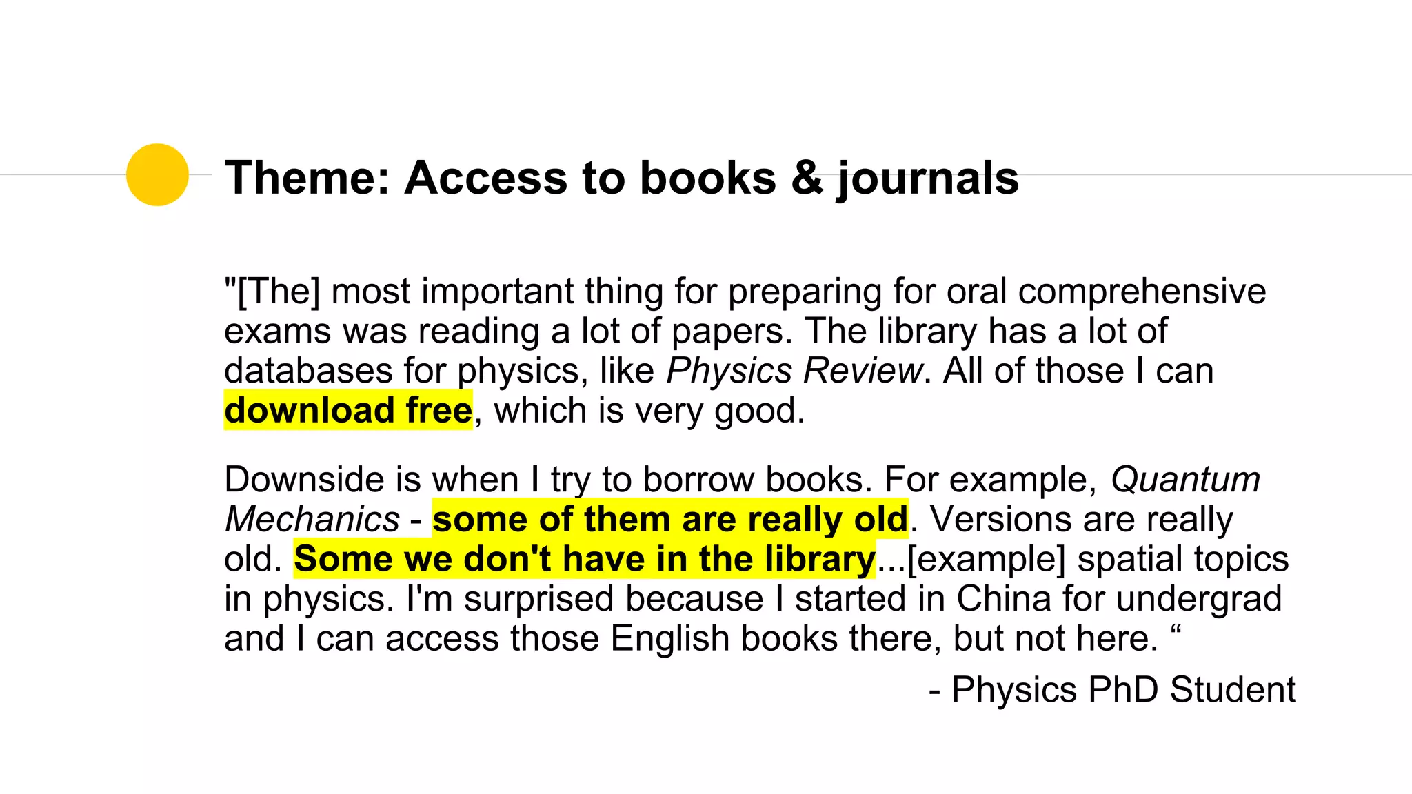 Theme: Access to books & journals
"[The] most important thing for preparing for oral comprehensive
exams was reading a lot of papers. The library has a lot of
databases for physics, like Physics Review. All of those I can
download free, which is very good.
Downside is when I try to borrow books. For example, Quantum
Mechanics - some of them are really old. Versions are really
old. Some we don't have in the library...[example] spatial topics
in physics. I'm surprised because I started in China for undergrad
and I can access those English books there, but not here. “
- Physics PhD Student
 