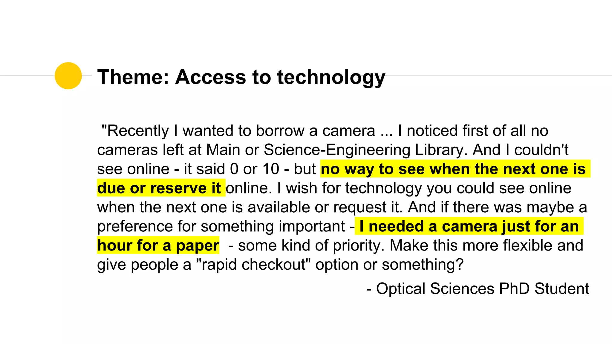 Theme: Access to technology
"Recently I wanted to borrow a camera ... I noticed first of all no
cameras left at Main or Science-Engineering Library. And I couldn't
see online - it said 0 or 10 - but no way to see when the next one is
due or reserve it online. I wish for technology you could see online
when the next one is available or request it. And if there was maybe a
preference for something important - I needed a camera just for an
hour for a paper - some kind of priority. Make this more flexible and
give people a "rapid checkout" option or something?
- Optical Sciences PhD Student
 