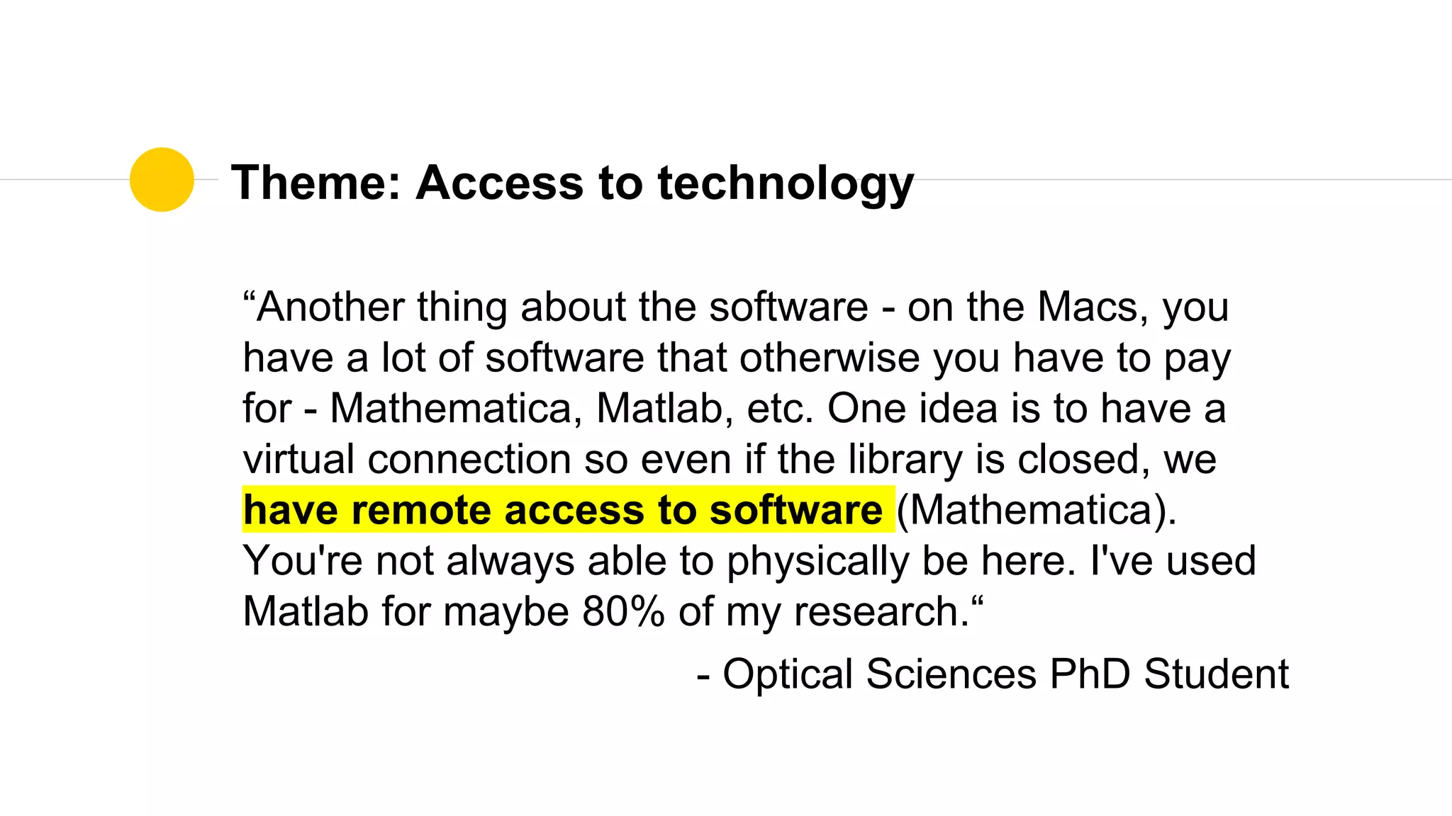 Theme: Access to technology
“Another thing about the software - on the Macs, you
have a lot of software that otherwise you have to pay
for - Mathematica, Matlab, etc. One idea is to have a
virtual connection so even if the library is closed, we
have remote access to software (Mathematica).
You're not always able to physically be here. I've used
Matlab for maybe 80% of my research.“
- Optical Sciences PhD Student
 