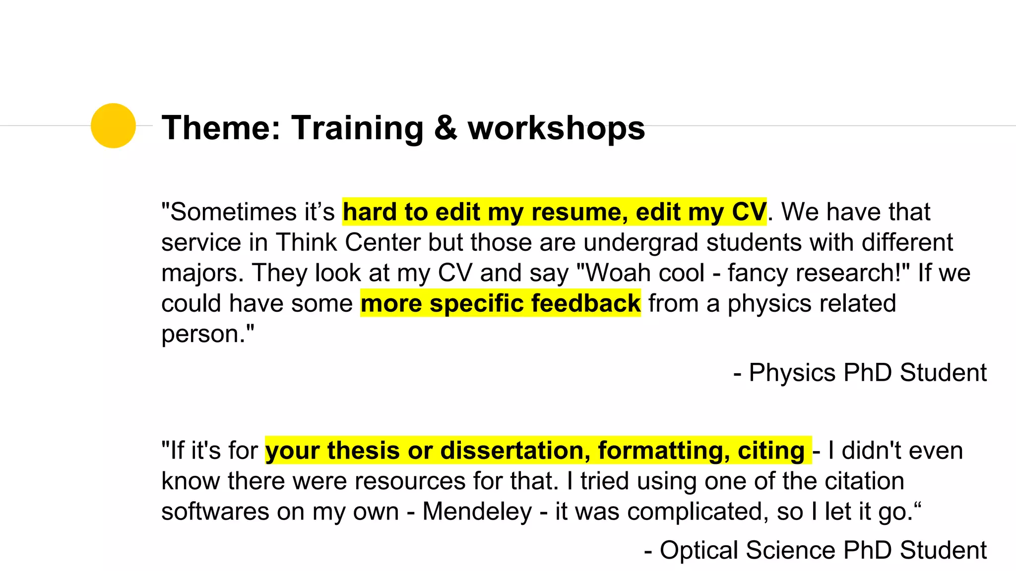 Theme: Training & workshops
"Sometimes it’s hard to edit my resume, edit my CV. We have that
service in Think Center but those are undergrad students with different
majors. They look at my CV and say "Woah cool - fancy research!" If we
could have some more specific feedback from a physics related
person."
- Physics PhD Student
"If it's for your thesis or dissertation, formatting, citing - I didn't even
know there were resources for that. I tried using one of the citation
softwares on my own - Mendeley - it was complicated, so I let it go.“
- Optical Science PhD Student
 