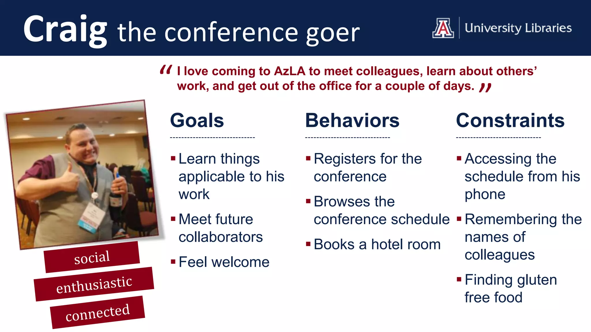 Goals
------------------------------
Learn things
applicable to his
work
Meet future
collaborators
Feel welcome
Behaviors
------------------------------
Registers for the
conference
Browses the
conference schedule
Books a hotel room
Constraints
------------------------------
Accessing the
schedule from his
phone
Remembering the
names of
colleagues
Finding gluten
free food
I love coming to AzLA to meet colleagues, learn about others’
work, and get out of the office for a couple of days.“ ”
Craig the conference goer
 