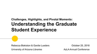 Challenges, Highlights, and Pivotal Moments:
Understanding the Graduate
Student Experience
October 25, 2018
AzLA Annual Conference
Rebecca Blakiston & Gardie Lueders
University of Arizona Libraries
 