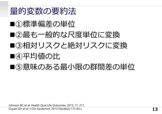 量的変数の要約法
①標準偏差の単位
②最も⼀般的な尺度単位に変換
③相対リスクと絶対リスクに変換
④平均値の⽐
⑤意味のある最⼩限の群間差の単位
13
Johnson BC et al: Health Qual Life Outcomes. 2013; 11: 211.
Guyatt GH et al: J Clin Epidemiol. 2013 Feb;66(2):173-83.s
 