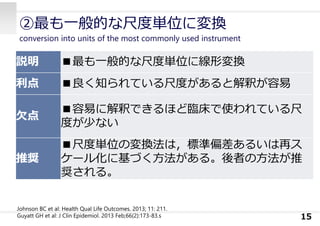 ②最も⼀般的な尺度単位に変換
conversion into units of the most commonly used instrument
15
説明 ■最も⼀般的な尺度単位に線形変換
利点 ■良く知られている尺度があると解釈が容易
⽋点
■容易に解釈できるほど臨床で使われている尺
度が少ない
推奨
■尺度単位の変換法は，標準偏差あるいは再ス
ケール化に基づく⽅法がある。後者の⽅法が推
奨される。
Johnson BC et al: Health Qual Life Outcomes. 2013; 11: 211.
Guyatt GH et al: J Clin Epidemiol. 2013 Feb;66(2):173-83.s
 