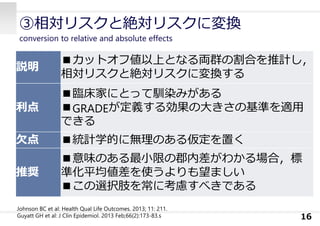 ③相対リスクと絶対リスクに変換
conversion to relative and absolute effects
16
説明
■カットオフ値以上となる両群の割合を推計し，
相対リスクと絶対リスクに変換する
利点
■臨床家にとって馴染みがある
■GRADEが定義する効果の⼤きさの基準を適⽤
できる
⽋点 ■統計学的に無理のある仮定を置く
推奨
■意味のある最⼩限の郡内差がわかる場合，標
準化平均値差を使うよりも望ましい
■この選択肢を常に考慮すべきである
Johnson BC et al: Health Qual Life Outcomes. 2013; 11: 211.
Guyatt GH et al: J Clin Epidemiol. 2013 Feb;66(2):173-83.s
 