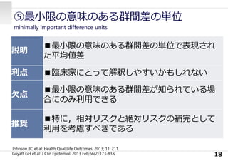 ⑤最⼩限の意味のある群間差の単位
minimally important difference units
18
説明
■最⼩限の意味のある群間差の単位で表現され
た平均値差
利点 ■臨床家にとって解釈しやすいかもしれない
⽋点
■最⼩限の意味のある群間差が知られている場
合にのみ利⽤できる
推奨
■特に，相対リスクと絶対リスクの補完として
利⽤を考慮すべきである
Johnson BC et al: Health Qual Life Outcomes. 2013; 11: 211.
Guyatt GH et al: J Clin Epidemiol. 2013 Feb;66(2):173-83.s
 