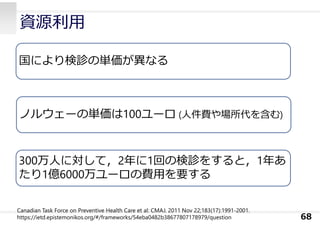 資源利⽤
68
国により検診の単価が異なる
ノルウェーの単価は100ユーロ (⼈件費や場所代を含む)
300万⼈に対して，2年に1回の検診をすると，1年あ
たり1億6000万ユーロの費⽤を要する
Canadian Task Force on Preventive Health Care et al: CMAJ. 2011 Nov 22;183(17):1991-2001.
https://ietd.epistemonikos.org/#/frameworks/54eba0482b38677807178979/question
 