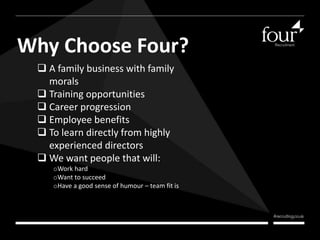Why Choose Four? 
 A family business with family 
morals 
 Training opportunities 
 Career progression 
 Employee benefits 
 To learn directly from highly 
experienced directors 
 We want people that will: 
oWork hard 
oWant to succeed 
oHave a good sense of humour – team fit is 
very important 
 