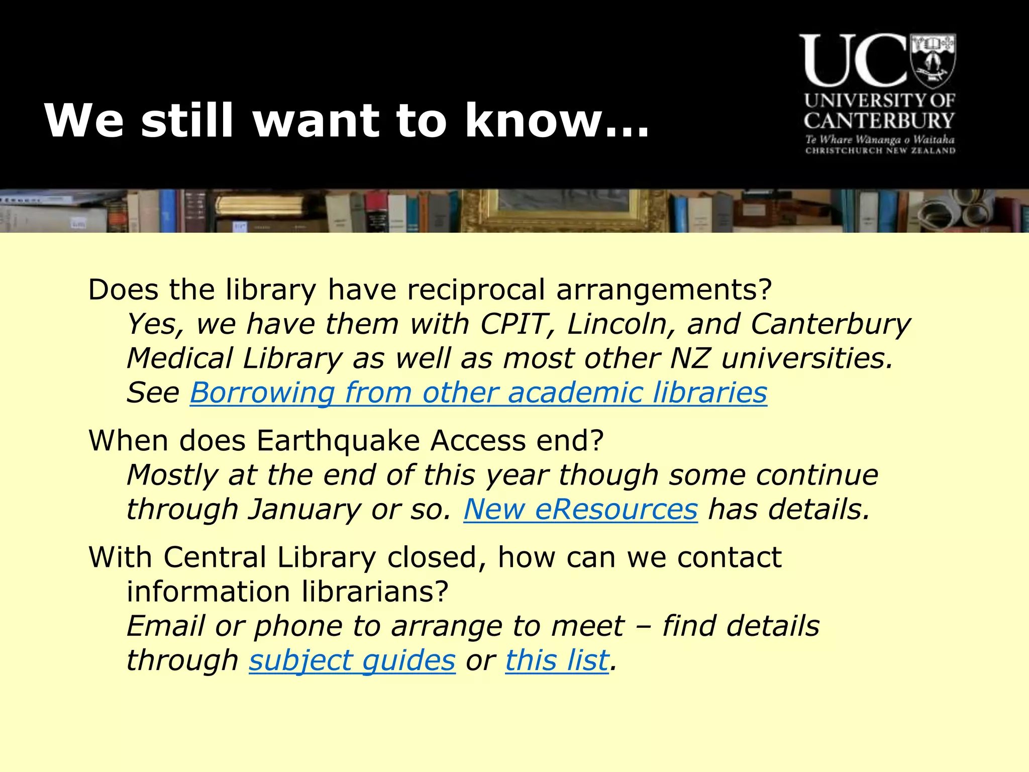 We still want to know…
Does the library have reciprocal arrangements?
Yes, we have them with CPIT, Lincoln, and Canterbury
Medical Library as well as most other NZ universities.
See Borrowing from other academic libraries
When does Earthquake Access end?
Mostly at the end of this year though some continue
through January or so. New eResources has details.
With Central Library closed, how can we contact
information librarians?
Email or phone to arrange to meet – find details
through subject guides or this list.
 