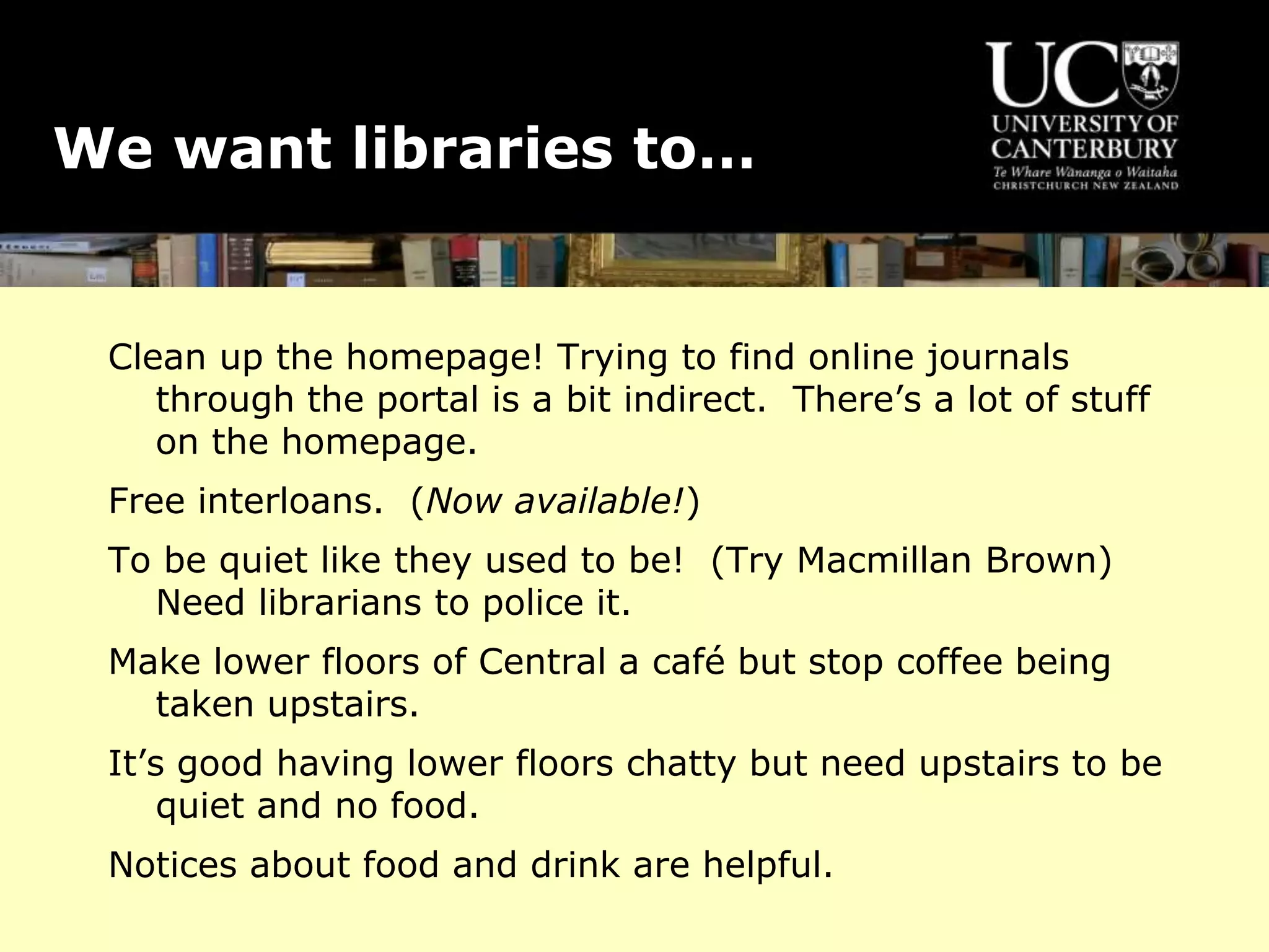 We want libraries to…
Clean up the homepage! Trying to find online journals
through the portal is a bit indirect. There’s a lot of stuff
on the homepage.
Free interloans. (Now available!)
To be quiet like they used to be! (Try Macmillan Brown)
Need librarians to police it.
Make lower floors of Central a café but stop coffee being
taken upstairs.
It’s good having lower floors chatty but need upstairs to be
quiet and no food.
Notices about food and drink are helpful.
 