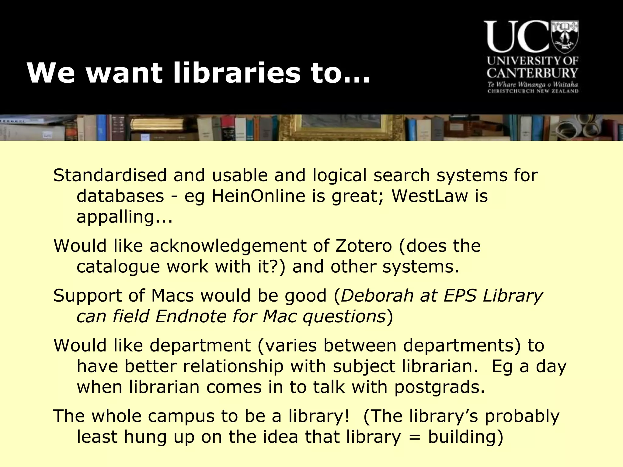 We want libraries to…
Standardised and usable and logical search systems for
databases - eg HeinOnline is great; WestLaw is
appalling...
Would like acknowledgement of Zotero (does the
catalogue work with it?) and other systems.
Support of Macs would be good (Deborah at EPS Library
can field Endnote for Mac questions)
Would like department (varies between departments) to
have better relationship with subject librarian. Eg a day
when librarian comes in to talk with postgrads.
The whole campus to be a library! (The library’s probably
least hung up on the idea that library = building)
 