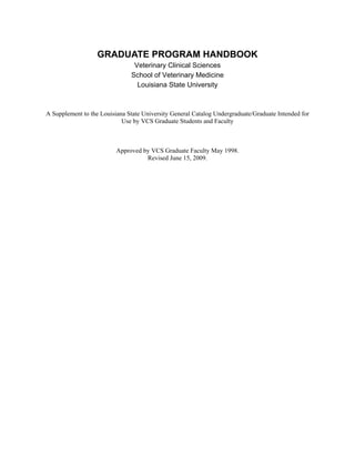 GRADUATE PROGRAM HANDBOOK
                                Veterinary Clinical Sciences
                               School of Veterinary Medicine
                                 Louisiana State University



A Supplement to the Louisiana State University General Catalog Undergraduate/Graduate Intended for
                            Use by VCS Graduate Students and Faculty



                          Approved by VCS Graduate Faculty May 1998.
                                    Revised June 15, 2009.
 