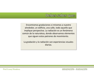Encontramos gradaciones si miramos a nuestro
   alrededor, un edificio, una calle, todo aquello que
  implique perspectiva. La radiación es un fenómeno
común de la naturaleza, donde observamos elementos
       que siguen estos patrones de movimiento.

 La gradación y la radiación son experiencias visuales
                        diarias.
 