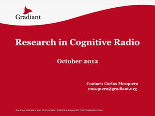 Research in Cognitive Radio

                                 October 2012


                                                         Contact: Carlos Mosquera
                                                          mosquera@gradiant.org




GALICIAN RESEARCH AND DEVELOPMENT CENTER IN ADVANCED TELECOMMUNICATIONS
 