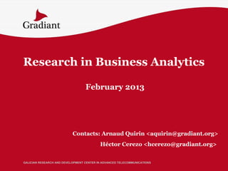 Research in Business Analytics

                                  February 2013




                           Contacts: Arnaud Quirin <aquirin@gradiant.org>
                                          Héctor Cerezo <hcerezo@gradiant.org>


GALICIAN RESEARCH AND DEVELOPMENT CENTER IN ADVANCED TELECOMMUNICATIONS
 