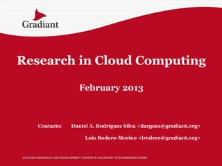 Research in Cloud Computing

                                February 2013



        Contacts:          Daniel A. Rodríguez Silva <darguez@gradiant.org>

                                   Luis Rodero-Merino <lrodero@gradiant.org>


GALICIAN RESEARCH AND DEVELOPMENT CENTER IN ADVANCED TELECOMMUNICATIONS
 
