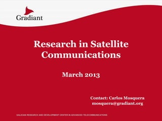 Research in Satellite
              Communications

                                   March 2013


                                                         Contact: Carlos Mosquera
                                                          mosquera@gradiant.org

GALICIAN RESEARCH AND DEVELOPMENT CENTER IN ADVANCED TELECOMMUNICATIONS
 