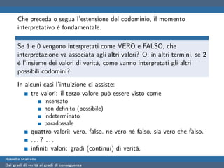 Che preceda o segua l’estensione del codominio, il momento
      interpretativo è fondamentale.

      Se 1 e 0 vengono interpretati come VERO e FALSO, che
      interpretazione va associata agli altri valori? O, in altri termini, se 2
      è l’insieme dei valori di verità, come vanno interpretati gli altri
      possibili codomini?
      In alcuni casi l’intuizione ci assiste:
           tre valori: il terzo valore può essere visto come
                      insensato
                      non deﬁnito (possibile)
                      indeterminato
                      paradossale
              quattro valori: vero, falso, né vero né falso, sia vero che falso.
              ...? ...
              inﬁniti valori: gradi (continui) di verità.
Rossella Marrano
Dai gradi di verità ai gradi di conseguenza
 