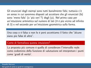 Gli enunciati degli esempi sono tutti banalmente falsi; tuttavia c’è
      un senso in cui saremmo disposti ad accettare che gli enunciati (b)
      sono ‘meno falsi’ (o ‘più veri’ ?) degli (a). Nel primo caso per
      un’intuizione aritmetica sul numero di lati (4 è più vicino ad inﬁnito
      di 3) e nel secondo per un’intuizione geometrica sulla forma.

      Una cosa o è falsa o non lo è però accettiamo il fatto che “alcune
      siano più false di altre”.

      Come di formalizza questa intuizione?
      La proposta più comune è quella di considerare l’intervallo reale
      come codominio della funzione di valutazione ed interpretare i punti
      come ‘gradi di verità’.


Rossella Marrano
Dai gradi di verità ai gradi di conseguenza
 