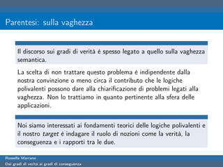 Parentesi: sulla vaghezza


      Il discorso sui gradi di verità è spesso legato a quello sulla vaghezza
      semantica.
      La scelta di non trattare questo problema è indipendente dalla
      nostra convinzione o meno circa il contributo che le logiche
      polivalenti possono dare alla chiariﬁcazione di problemi legati alla
      vaghezza. Non lo trattiamo in quanto pertinente alla sfera delle
      applicazioni.

      Noi siamo interessati ai fondamenti teorici delle logiche polivalenti e
      il nostro target è indagare il ruolo di nozioni come la verità, la
      conseguenza e i rapporti tra le due.

Rossella Marrano
Dai gradi di verità ai gradi di conseguenza
 
