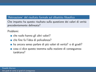 ‘Retroazione’ del risultato formale sul dibattito ﬁlosoﬁco
      Che impatto ha questo risultato sulla questione dei valori di verità
      precedentemente delineata?

      Problemi:
              che ruolo hanno gli altri valori?
              che ﬁne fa l’idea di polivalenza?
              ha ancora senso parlare di più valori di verità? o di gradi?
              cosa ci dice questo teorema sulla nozione di conseguenza
              tarskiana?




Rossella Marrano
Dai gradi di verità ai gradi di conseguenza
 