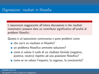 Digressione: risultati in ﬁlosoﬁa


      L’assunzione soggiacente all’intera discussione è che risultati
      matematici possano dare un contributo signiﬁcativo all’analisi di
      problemi ﬁlosoﬁci.

      Questa è un’assunzione controversa e pone problemi come
              che cos’è un risultato in ﬁlosoﬁa?
              un problema ﬁlosoﬁco ammette soluzione?
              come si valuta il ruolo di un risultato formale (negativo,
              positivo, neutro) rispetto ad una posizione ﬁlosoﬁca?
              come se ne valuta l’importo, la cogenza, la conclusività?


Rossella Marrano
Dai gradi di verità ai gradi di conseguenza
 