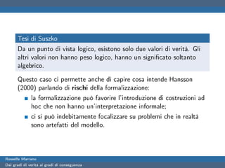 Tesi di Suszko
      Da un punto di vista logico, esistono solo due valori di verità. Gli
      altri valori non hanno peso logico, hanno un signiﬁcato soltanto
      algebrico.

      Questo caso ci permette anche di capire cosa intende Hansson
      (2000) parlando di rischi della formalizzazione:
              la formalizzazione può favorire l’introduzione di costruzioni ad
              hoc che non hanno un’interpretazione informale;
              ci si può indebitamente focalizzare su problemi che in realtà
              sono artefatti del modello.



Rossella Marrano
Dai gradi di verità ai gradi di conseguenza
 